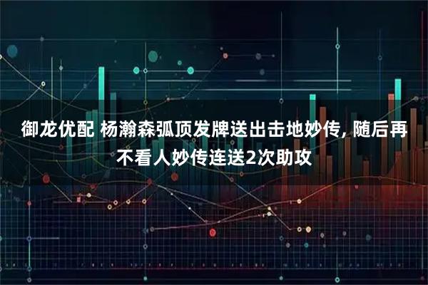御龙优配 杨瀚森弧顶发牌送出击地妙传, 随后再不看人妙传连送2次助攻