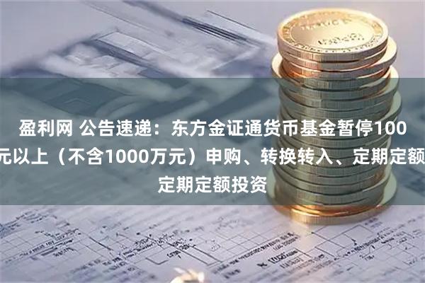 盈利网 公告速递:东方金证通货币基金暂停1000万元以上(不含1000万元)申购、转换转入、定期定额投资