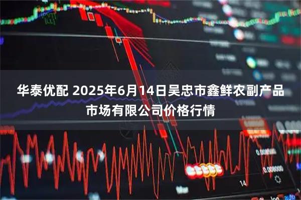 华泰优配 2025年6月14日吴忠市鑫鲜农副产品市场有限公司价格行情