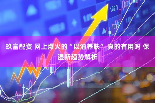 玖富配资 网上爆火的“以油养肤” 真的有用吗 保湿新趋势解析