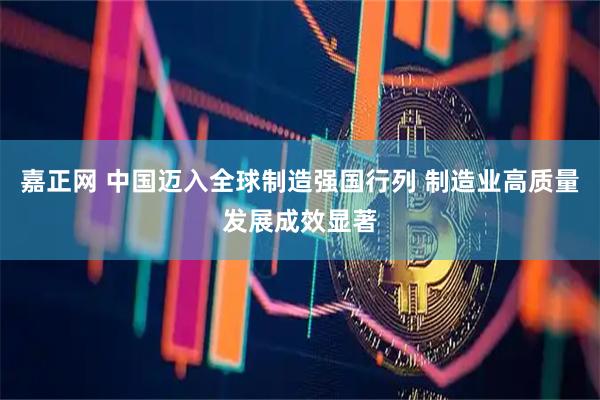 嘉正网 中国迈入全球制造强国行列 制造业高质量发展成效显著