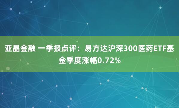 亚晶金融 一季报点评:易方达沪深300医药ETF基金季度涨幅0.72%