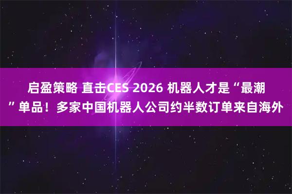 启盈策略 直击CES 2026 机器人才是“最潮”单品！多家中国机器人公司约半数订单来自海外