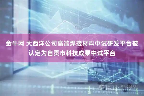 金牛网 大西洋公司高端焊接材料中试研发平台被认定为自贡市科技成果中试平台