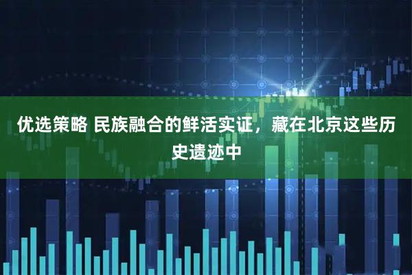 优选策略 民族融合的鲜活实证，藏在北京这些历史遗迹中