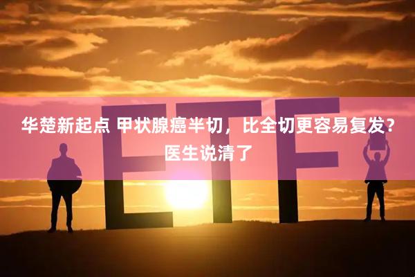 华楚新起点 甲状腺癌半切，比全切更容易复发？医生说清了