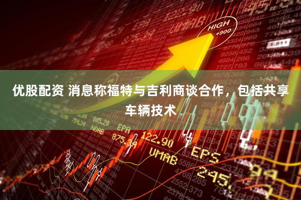优股配资 消息称福特与吉利商谈合作,包括共享车辆技术